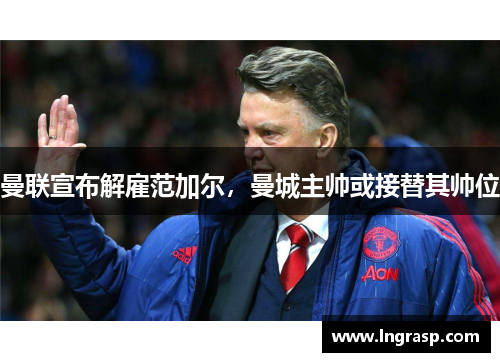 曼联宣布解雇范加尔，曼城主帅或接替其帅位