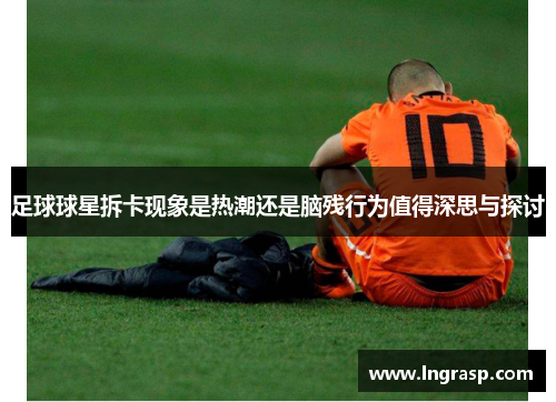 足球球星拆卡现象是热潮还是脑残行为值得深思与探讨